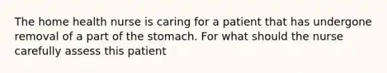 The home health nurse is caring for a patient that has undergone removal of a part of the stomach. For what should the nurse carefully assess this patient