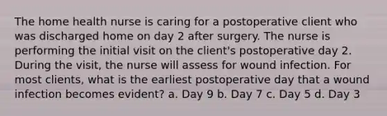 The home health nurse is caring for a postoperative client who was discharged home on day 2 after surgery. The nurse is performing the initial visit on the client's postoperative day 2. During the visit, the nurse will assess for wound infection. For most clients, what is the earliest postoperative day that a wound infection becomes evident? a. Day 9 b. Day 7 c. Day 5 d. Day 3