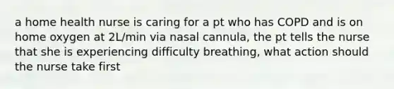 a home health nurse is caring for a pt who has COPD and is on home oxygen at 2L/min via nasal cannula, the pt tells the nurse that she is experiencing difficulty breathing, what action should the nurse take first