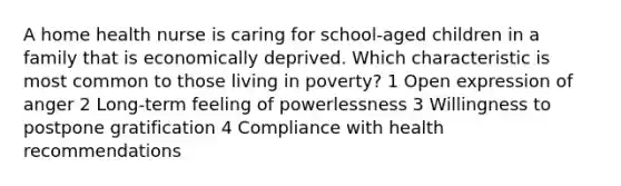 A home health nurse is caring for school-aged children in a family that is economically deprived. Which characteristic is most common to those living in poverty? 1 Open expression of anger 2 Long-term feeling of powerlessness 3 Willingness to postpone gratification 4 Compliance with health recommendations