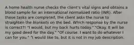 A home health nurse checks the client's vital signs and obtains a blood sample for an international normalized ratio (INR). After these tasks are completed, the client asks the nurse to straighten the blankets on the bed. Which response by the nurse is correct?! "I would, but my back hurts today." "Okay. It will be my good deed for the day." "Of course. I want to do whatever I can for you." "I would like to, but it is not in my job description.