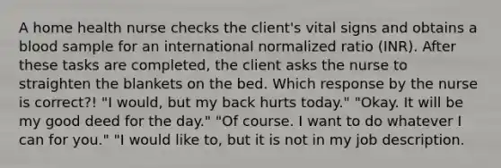 A home health nurse checks the client's vital signs and obtains a blood sample for an international normalized ratio (INR). After these tasks are completed, the client asks the nurse to straighten the blankets on the bed. Which response by the nurse is correct?! "I would, but my back hurts today." "Okay. It will be my good deed for the day." "Of course. I want to do whatever I can for you." "I would like to, but it is not in my job description.