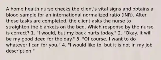 A home health nurse checks the client's vital signs and obtains a blood sample for an international normalized ratio (INR). After these tasks are completed, the client asks the nurse to straighten the blankets on the bed. Which response by the nurse is correct? 1. "I would, but my back hurts today." 2. "Okay. It will be my good deed for the day." 3. "Of course. I want to do whatever I can for you." 4. "I would like to, but it is not in my job description."