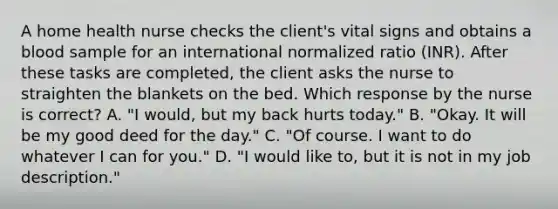 A home health nurse checks the client's vital signs and obtains a blood sample for an international normalized ratio (INR). After these tasks are completed, the client asks the nurse to straighten the blankets on the bed. Which response by the nurse is correct? A. "I would, but my back hurts today." B. "Okay. It will be my good deed for the day." C. "Of course. I want to do whatever I can for you." D. "I would like to, but it is not in my job description."