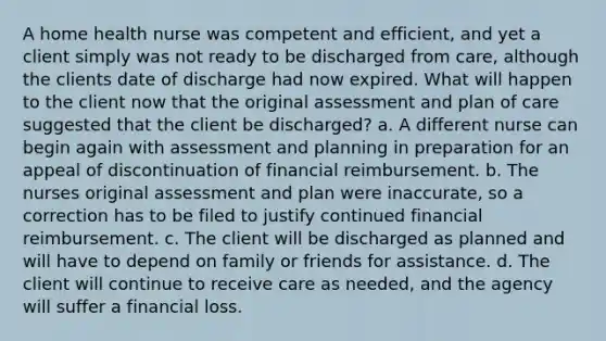 A home health nurse was competent and efficient, and yet a client simply was not ready to be discharged from care, although the clients date of discharge had now expired. What will happen to the client now that the original assessment and plan of care suggested that the client be discharged? a. A different nurse can begin again with assessment and planning in preparation for an appeal of discontinuation of financial reimbursement. b. The nurses original assessment and plan were inaccurate, so a correction has to be filed to justify continued financial reimbursement. c. The client will be discharged as planned and will have to depend on family or friends for assistance. d. The client will continue to receive care as needed, and the agency will suffer a financial loss.