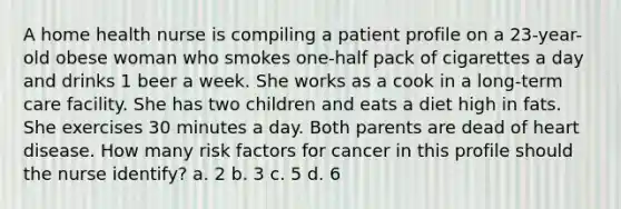 A home health nurse is compiling a patient profile on a 23-year-old obese woman who smokes one-half pack of cigarettes a day and drinks 1 beer a week. She works as a cook in a long-term care facility. She has two children and eats a diet high in fats. She exercises 30 minutes a day. Both parents are dead of heart disease. How many risk factors for cancer in this profile should the nurse identify? a. 2 b. 3 c. 5 d. 6