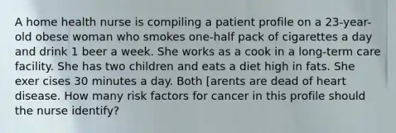 A home health nurse is compiling a patient profile on a 23-year-old obese woman who smokes one-half pack of cigarettes a day and drink 1 beer a week. She works as a cook in a long-term care facility. She has two children and eats a diet high in fats. She exer cises 30 minutes a day. Both [arents are dead of heart disease. How many risk factors for cancer in this profile should the nurse identify?