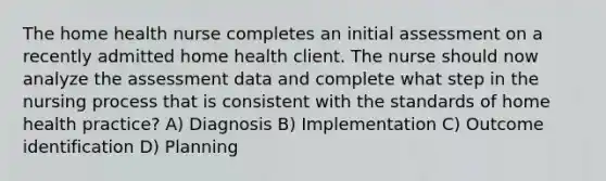 The home health nurse completes an initial assessment on a recently admitted home health client. The nurse should now analyze the assessment data and complete what step in the nursing process that is consistent with the standards of home health practice? A) Diagnosis B) Implementation C) Outcome identification D) Planning