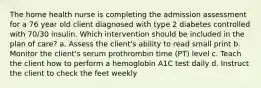 The home health nurse is completing the admission assessment for a 76 year old client diagnosed with type 2 diabetes controlled with 70/30 insulin. Which intervention should be included in the plan of care? a. Assess the client's ability to read small print b. Monitor the client's serum prothrombin time (PT) level c. Teach the client how to perform a hemoglobin A1C test daily d. Instruct the client to check the feet weekly