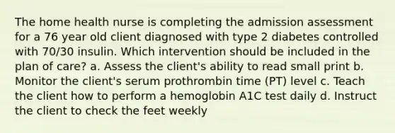 The home health nurse is completing the admission assessment for a 76 year old client diagnosed with type 2 diabetes controlled with 70/30 insulin. Which intervention should be included in the plan of care? a. Assess the client's ability to read small print b. Monitor the client's serum prothrombin time (PT) level c. Teach the client how to perform a hemoglobin A1C test daily d. Instruct the client to check the feet weekly