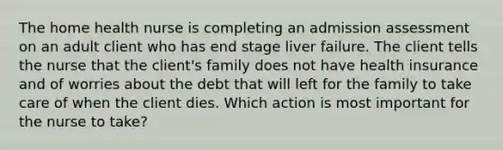 The home health nurse is completing an admission assessment on an adult client who has end stage liver failure. The client tells the nurse that the client's family does not have health insurance and of worries about the debt that will left for the family to take care of when the client dies. Which action is most important for the nurse to take?