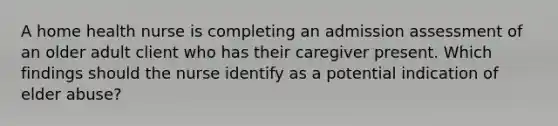 A home health nurse is completing an admission assessment of an older adult client who has their caregiver present. Which findings should the nurse identify as a potential indication of elder abuse?