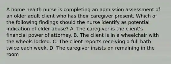 A home health nurse is completing an admission assessment of an older adult client who has their caregiver present. Which of the following findings should the nurse identify as potential indication of elder abuse? A. The caregiver is the client's financial power of attorney. B. The client is in a wheelchair with the wheels locked. C. The client reports receiving a full bath twice each week. D. The caregiver insists on remaining in the room