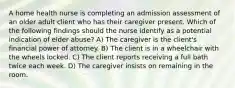 A home health nurse is completing an admission assessment of an older adult client who has their caregiver present. Which of the following findings should the nurse identify as a potential indication of elder abuse? A) The caregiver is the client's financial power of attorney. B) The client is in a wheelchair with the wheels locked. C) The client reports receiving a full bath twice each week. D) The caregiver insists on remaining in the room.