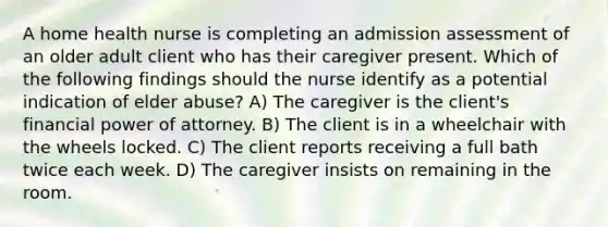 A home health nurse is completing an admission assessment of an older adult client who has their caregiver present. Which of the following findings should the nurse identify as a potential indication of elder abuse? A) The caregiver is the client's financial power of attorney. B) The client is in a wheelchair with the wheels locked. C) The client reports receiving a full bath twice each week. D) The caregiver insists on remaining in the room.