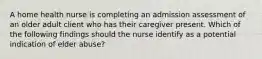 A home health nurse is completing an admission assessment of an older adult client who has their caregiver present. Which of the following findings should the nurse identify as a potential indication of elder abuse?