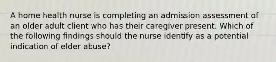 A home health nurse is completing an admission assessment of an older adult client who has their caregiver present. Which of the following findings should the nurse identify as a potential indication of elder abuse?