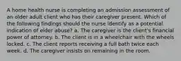 A home health nurse is completing an admission assessment of an older adult client who has their caregiver present. Which of the following findings should the nurse identify as a potential indication of elder abuse? a. The caregiver is the client's financial power of attorney. b. The client is in a wheelchair with the wheels locked. c. The client reports receiving a full bath twice each week. d. The caregiver insists on remaining in the room.