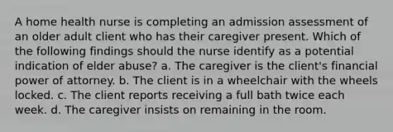 A home health nurse is completing an admission assessment of an older adult client who has their caregiver present. Which of the following findings should the nurse identify as a potential indication of elder abuse? a. The caregiver is the client's financial power of attorney. b. The client is in a wheelchair with the wheels locked. c. The client reports receiving a full bath twice each week. d. The caregiver insists on remaining in the room.