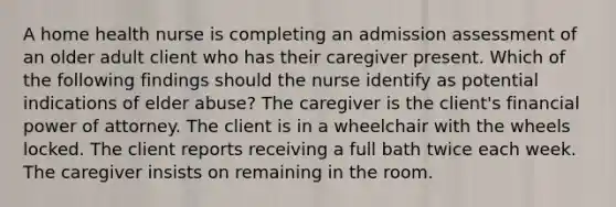 A home health nurse is completing an admission assessment of an older adult client who has their caregiver present. Which of the following findings should the nurse identify as potential indications of elder abuse? The caregiver is the client's financial power of attorney. The client is in a wheelchair with the wheels locked. The client reports receiving a full bath twice each week. The caregiver insists on remaining in the room.