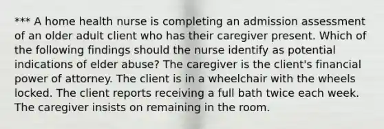 *** A home health nurse is completing an admission assessment of an older adult client who has their caregiver present. Which of the following findings should the nurse identify as potential indications of elder abuse? The caregiver is the client's financial power of attorney. The client is in a wheelchair with the wheels locked. The client reports receiving a full bath twice each week. The caregiver insists on remaining in the room.