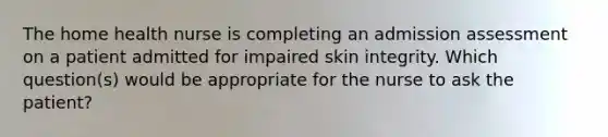 The home health nurse is completing an admission assessment on a patient admitted for impaired skin integrity. Which question(s) would be appropriate for the nurse to ask the patient?