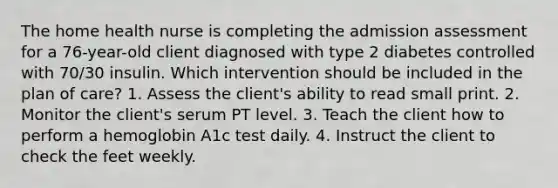 The home health nurse is completing the admission assessment for a 76-year-old client diagnosed with type 2 diabetes controlled with 70/30 insulin. Which intervention should be included in the plan of care? 1. Assess the client's ability to read small print. 2. Monitor the client's serum PT level. 3. Teach the client how to perform a hemoglobin A1c test daily. 4. Instruct the client to check the feet weekly.