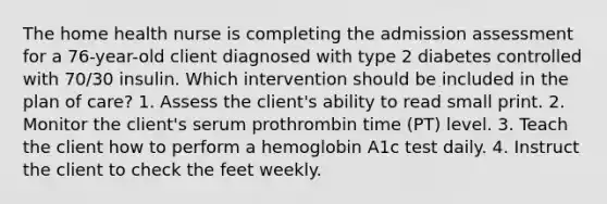 The home health nurse is completing the admission assessment for a 76-year-old client diagnosed with type 2 diabetes controlled with 70/30 insulin. Which intervention should be included in the plan of care? 1. Assess the client's ability to read small print. 2. Monitor the client's serum prothrombin time (PT) level. 3. Teach the client how to perform a hemoglobin A1c test daily. 4. Instruct the client to check the feet weekly.