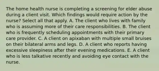 The home health nurse is completing a screening for elder abuse during a client visit. Which findings would require action by the nurse? Select all that apply. A. The client who lives with family who is assuming more of their care responsibilities. B. The client who is frequently scheduling appointments with their primary care provider. C. A client on apixaban with multiple small bruises on their bilateral arms and legs. D. A client who reports having excessive sleepiness after their evening medications. E. A client who is less talkative recently and avoiding eye contact with the nurse.