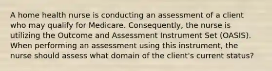 A home health nurse is conducting an assessment of a client who may qualify for Medicare. Consequently, the nurse is utilizing the Outcome and Assessment Instrument Set (OASIS). When performing an assessment using this instrument, the nurse should assess what domain of the client's current status?