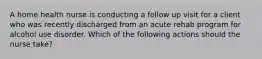 A home health nurse is conducting a follow up visit for a client who was recently discharged from an acute rehab program for alcohol use disorder. Which of the following actions should the nurse take?