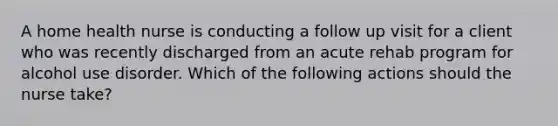 A home health nurse is conducting a follow up visit for a client who was recently discharged from an acute rehab program for alcohol use disorder. Which of the following actions should the nurse take?