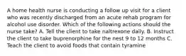 A home health nurse is conducting a follow up visit for a client who was recently discharged from an acute rehab program for alcohol use disorder. Which of the following actions should the nurse take? A. Tell the client to take naltrexone daily. B. Instruct the client to take buprenorphine for the nest 9 to 12 months C. Teach the client to avoid foods that contain tyramine