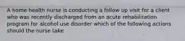 A home health nurse is conducting a follow up visit for a client who was recently discharged from an acute rehabilitation program for alcohol use disorder which of the following actions should the nurse take