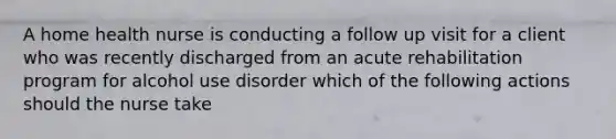 A home health nurse is conducting a follow up visit for a client who was recently discharged from an acute rehabilitation program for alcohol use disorder which of the following actions should the nurse take