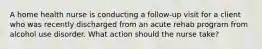 A home health nurse is conducting a follow-up visit for a client who was recently discharged from an acute rehab program from alcohol use disorder. What action should the nurse take?