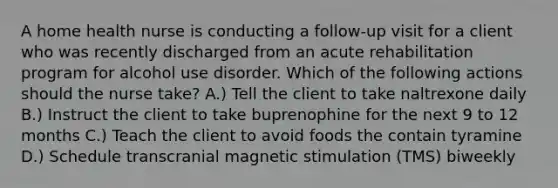 A home health nurse is conducting a follow-up visit for a client who was recently discharged from an acute rehabilitation program for alcohol use disorder. Which of the following actions should the nurse take? A.) Tell the client to take naltrexone daily B.) Instruct the client to take buprenophine for the next 9 to 12 months C.) Teach the client to avoid foods the contain tyramine D.) Schedule transcranial magnetic stimulation (TMS) biweekly