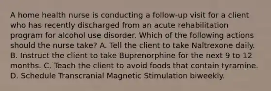 A home health nurse is conducting a follow-up visit for a client who has recently discharged from an acute rehabilitation program for alcohol use disorder. Which of the following actions should the nurse take? A. Tell the client to take Naltrexone daily. B. Instruct the client to take Buprenorphine for the next 9 to 12 months. C. Teach the client to avoid foods that contain tyramine. D. Schedule Transcranial Magnetic Stimulation biweekly.