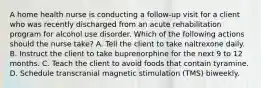 A home health nurse is conducting a follow-up visit for a client who was recently discharged from an acute rehabilitation program for alcohol use disorder. Which of the following actions should the nurse take? A. Tell the client to take naltrexone daily. B. Instruct the client to take buprenorphine for the next 9 to 12 months. C. Teach the client to avoid foods that contain tyramine. D. Schedule transcranial magnetic stimulation (TMS) biweekly.