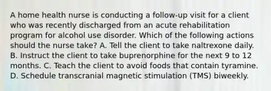 A home health nurse is conducting a follow-up visit for a client who was recently discharged from an acute rehabilitation program for alcohol use disorder. Which of the following actions should the nurse take? A. Tell the client to take naltrexone daily. B. Instruct the client to take buprenorphine for the next 9 to 12 months. C. Teach the client to avoid foods that contain tyramine. D. Schedule transcranial magnetic stimulation (TMS) biweekly.