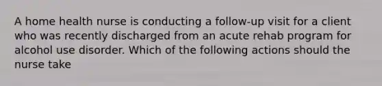 A home health nurse is conducting a follow-up visit for a client who was recently discharged from an acute rehab program for alcohol use disorder. Which of the following actions should the nurse take