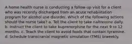 A home health nurse is conducting a follow-up visit for a client who was recently discharged from an acute rehabilitation program for alcohol use disorder. Which of the following actions should the nurse take? a. Tell the client to take naltrexone daily. b. Instruct the client to take buprenorphine for the next 9 to 12 months. c. Teach the client to avoid foods that contain tyramine. d. Schedule transcranial magnetic simulation (TMS) biweekly.