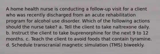 A home health nurse is conducting a follow-up visit for a client who was recently discharged from an acute rehabilitation program for alcohol use disorder. Which of the following actions should the nurse take? a. Tell the client to take naltrexone daily. b. Instruct the client to take buprenorphine for the next 9 to 12 months. c. Teach the client to avoid foods that contain tyramine. d. Schedule transcranial magnetic simulation (TMS) biweekly.