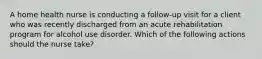 A home health nurse is conducting a follow-up visit for a client who was recently discharged from an acute rehabilitation program for alcohol use disorder. Which of the following actions should the nurse take?