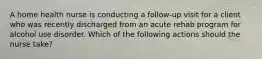 A home health nurse is conducting a follow-up visit for a client who was recently discharged from an acute rehab program for alcohol use disorder. Which of the following actions should the nurse take?