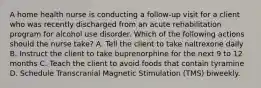 A home health nurse is conducting a follow-up visit for a client who was recently discharged from an acute rehabilitation program for alcohol use disorder. Which of the following actions should the nurse take? A. Tell the client to take naltrexone daily B. Instruct the client to take buprenorphine for the next 9 to 12 months C. Teach the client to avoid foods that contain tyramine D. Schedule Transcranial Magnetic Stimulation (TMS) biweekly.