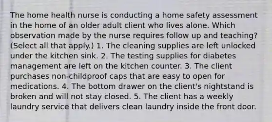 The home health nurse is conducting a home safety assessment in the home of an older adult client who lives alone. Which observation made by the nurse requires follow up and teaching? (Select all that apply.) 1. The cleaning supplies are left unlocked under the kitchen sink. 2. The testing supplies for diabetes management are left on the kitchen counter. 3. The client purchases non-childproof caps that are easy to open for medications. 4. The bottom drawer on the client's nightstand is broken and will not stay closed. 5. The client has a weekly laundry service that delivers clean laundry inside the front door.