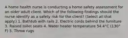 A home health nurse is conducting a home safety assessment for an older adult client. Which of the following findings should the nurse identify as a safety risk for the client? (Select all that apply.) 1. Bathtub with rails 2. Electric cords behind the furniture 3. Raised toilet seats 4. Water heater temperature 54.4°C (130° F) 5. Throw rugs