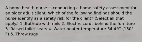 A home health nurse is conducting a home safety assessment for an older adult client. Which of the following findings should the nurse identify as a safety risk for the client? (Select all that apply.) 1. Bathtub with rails 2. Electric cords behind the furniture 3. Raised toilet seats 4. Water heater temperature 54.4°C (130° F) 5. Throw rugs