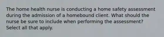 The home health nurse is conducting a home safety assessment during the admission of a homebound client. What should the nurse be sure to include when performing the assessment? Select all that apply.